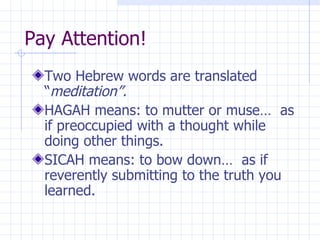 Pay Attention! Two Hebrew words are translated “ meditation”. HAGAH means: to mutter or muse…  as if preoccupied with a thought while doing other things. SICAH means: to bow down…  as if reverently submitting to the truth you learned. 