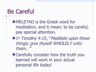 Be Careful MELETAO is the Greek word for meditation, and it mean: to be careful, pay special attention. 1 st  Timothy 4:15, “ Meditate upon these things; give thyself WHOLELY unto them…” Carefully consider how the truth you learned will work in your actual personal life today! 