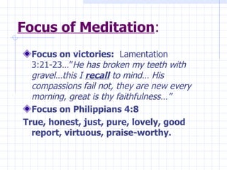 Focus of Meditation : Focus on victories:   Lamentation 3:21-23…” He has broken my teeth with gravel…this I  recall  to mind… His compassions fail not, they are new every morning, great is thy faithfulness…” Focus on Philippians 4:8   True, honest, just, pure, lovely, good report, virtuous, praise-worthy. 