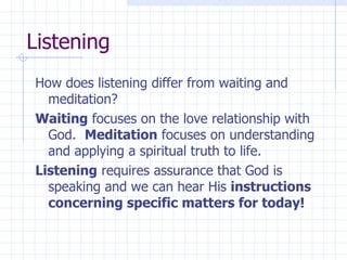 Listening How does listening differ from waiting and meditation?  Waiting  focuses on the love relationship with God.  Meditation  focuses on understanding and applying a spiritual truth to life. Listening  requires assurance that God is speaking and we can hear His  instructions concerning specific matters for today! 
