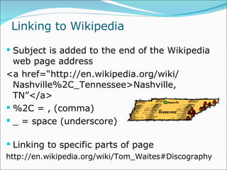 Linking to Wikipedia Subject is added to the end of the Wikipedia web page address <a href=“http://en.wikipedia.org/wiki/ Nashville%2C_Tennessee>Nashville, TN”</a> %2C = , (comma) _ = space (underscore) Linking to specific parts of page http://en.wikipedia.org/wiki/Tom_Waites#Discography