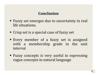 Conclusion
 Fuzzy set emerges due to uncertainty in real
life situations.
 Crisp set is a special case of fuzzy set
 Every member of a fuzzy set is assigned
with a membership grade in the unit
interval
 Fuzzy concepts is very useful in expressing
vague concepts in natural language
 