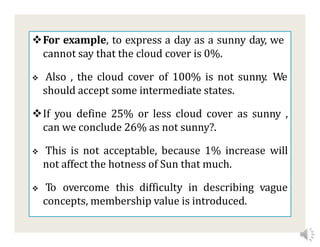 For example, to express a day as a sunny day, we
cannot say that the cloud cover is 0%.
 Also , the cloud cover of 100% is not sunny. We
should accept some intermediate states.
If you define 25% or less cloud cover as sunny ,
can we conclude 26% as not sunny?.
 This is not acceptable, because 1% increase will
not affect the hotness of Sun that much.
 To overcome this difficulty in describing vague
concepts, membership value is introduced.
 