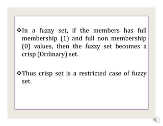 In a fuzzy set, if the members has full
membership (1) and full non membership
(0) values, then the fuzzy set becomes a
crisp (Ordinary) set.
Thus crisp set is a restricted case of fuzzy
set.
 