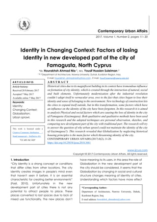 Contemporary Urban Affairs
2017, Volume 1, Number 2, pages 11– 20
Identity in Changing Context: Factors of losing
Identity in new developed part of the city of
Famagusta, North Cyprus
*Dr. Hourakhsh Ahmad Nia 1, MA. Yousif Hussien Suleiman 2
1 & 2 Department of Architecture, Nawroz University, Duhok, Kurdistan Region, Iraq
E mail: hourakhsh_ahmadnia@yahoo.com , E mail: Yousif.Sulaiman@nawroz.edu.krd
A B S T R A C T
Historical cities due to its magnificent building in its context have tremendous influence
on formation of city identity, which is created through the interaction of natural, social
and built elements. Unfortunately modernization after the industrial revolution
couldn’t adapt itself to vernacular area, owe to the fact that cities began to lose their
identity and sense of belonging to the environment. New technology of construction lets
the cities to expand itself outside, but in this transformation, some factors which have
an influence on the identity of the city have been forgotten. In this research it is aimed
to analysis Physical and social factors which are causing the loss of identity in the city
of Famagusta (Gazimagusa). Both qualitative and qualitative methods have been used
in this research and the adopted techniques are personal observation, sketches, and
comparing new development part of the city with traditional part. The research will try
to answer the question of why urban sprawl could not maintain the identity of the city
of Gazimagusa?). This research revealed that Globalization by neglecting historical
housing principles is the main factor which threatening identity of the city.
CONTEMPORARY URBAN AFFAIRS (2017) 1(2), 11-20.
https://doi.org/10.25034/ijcua.2018.3661
www.ijcua.com
Copyright © 2017 Contemporary Urban Affairs. All rights reserved.
1. Introduction
“City identity is a strong concept or conditions
that differ cities from other locations. The city
identity creates images in people's mind even
that haven't seen it before. It is an essential
characteristic for creating better environments”
(Fasli, 2010). Unfortunately in the new
development part of cities there is not any
potential to attract people to place. These
places converted to lost spaces due to lack of
mixed use functionality. The new places don’t
have meaning to its users. In this area the role of
Globalization in the new development part of
the city should be considered, it seems that the
Globalization by changing in social and cultural
structure changes meaning of identity of cities.
Understanding which factors have more effect
A R T I C L E I N F O:
Article history:
Received 20 February 2017
Accepted 7 May 2017
Available online 7 May 2017
Keywords:
Identity;
Changing Context;
Globalization;
Urban sprawl.
*Corresponding Author:
Department of Architecture, Nawroz University, Duhok,
Kurdistan Region, Iraq
E-mail address: hourakhsh_ahmadnia@yahoo.com
This work is licensed under a
Creative Commons Attribution -
NonCommercial - NoDerivs 4.0.
"CC-BY-NC-ND"
 