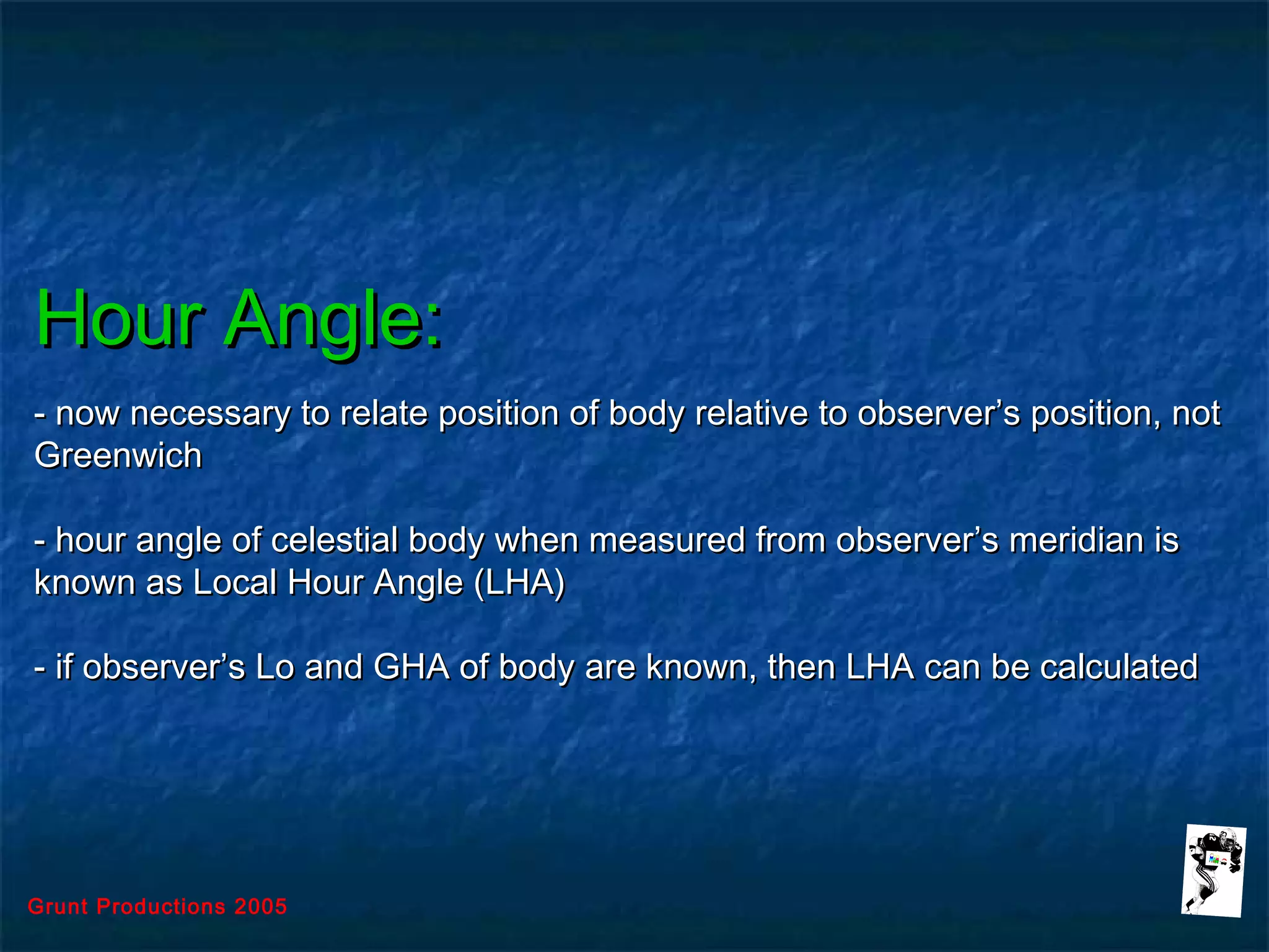 Grunt Productions 2005
Hour Angle:Hour Angle:
- now necessary to relate position of body relative to observer’s position, not- now necessary to relate position of body relative to observer’s position, not
GreenwichGreenwich
- hour angle of celestial body when measured from observer’s meridian is- hour angle of celestial body when measured from observer’s meridian is
known as Local Hour Angle (LHA)known as Local Hour Angle (LHA)
- if observer’s Lo and GHA of body are known, then LHA can be calculated- if observer’s Lo and GHA of body are known, then LHA can be calculated
 