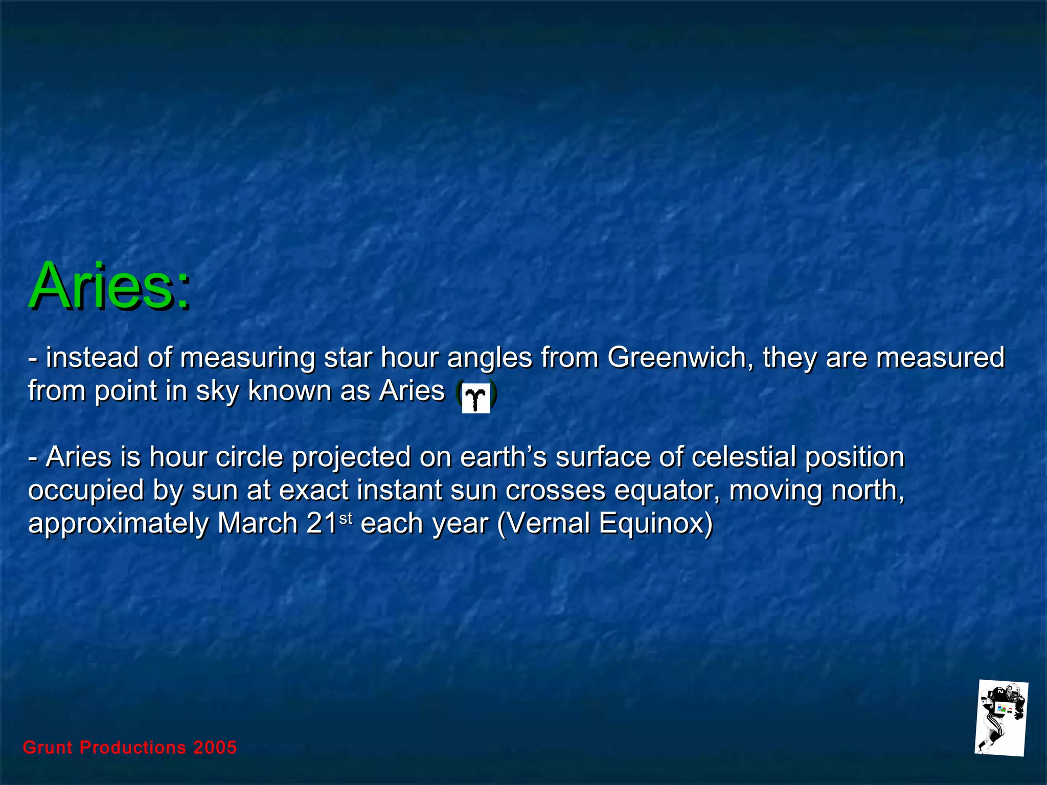 Grunt Productions 2005
Aries:Aries:
- instead of measuring star hour angles from Greenwich, they are measured- instead of measuring star hour angles from Greenwich, they are measured
from point in sky known as Ariesfrom point in sky known as Aries ( )( )
- Aries is hour circle projected on earth’s surface of celestial position- Aries is hour circle projected on earth’s surface of celestial position
occupied by sun at exact instant sun crosses equator, moving north,occupied by sun at exact instant sun crosses equator, moving north,
approximately March 21approximately March 21stst
each year (Vernal Equinox)each year (Vernal Equinox)
 