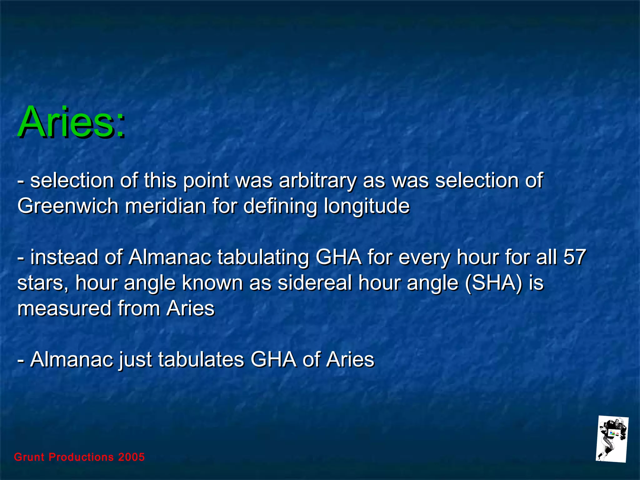 Grunt Productions 2005
Aries:Aries:
- selection of this point was arbitrary as was selection of- selection of this point was arbitrary as was selection of
Greenwich meridian for defining longitudeGreenwich meridian for defining longitude
- instead of Almanac tabulating GHA for every hour for all 57- instead of Almanac tabulating GHA for every hour for all 57
stars, hour angle known as sidereal hour angle (SHA) isstars, hour angle known as sidereal hour angle (SHA) is
measured from Ariesmeasured from Aries
- Almanac just tabulates GHA of Aries- Almanac just tabulates GHA of Aries
 
