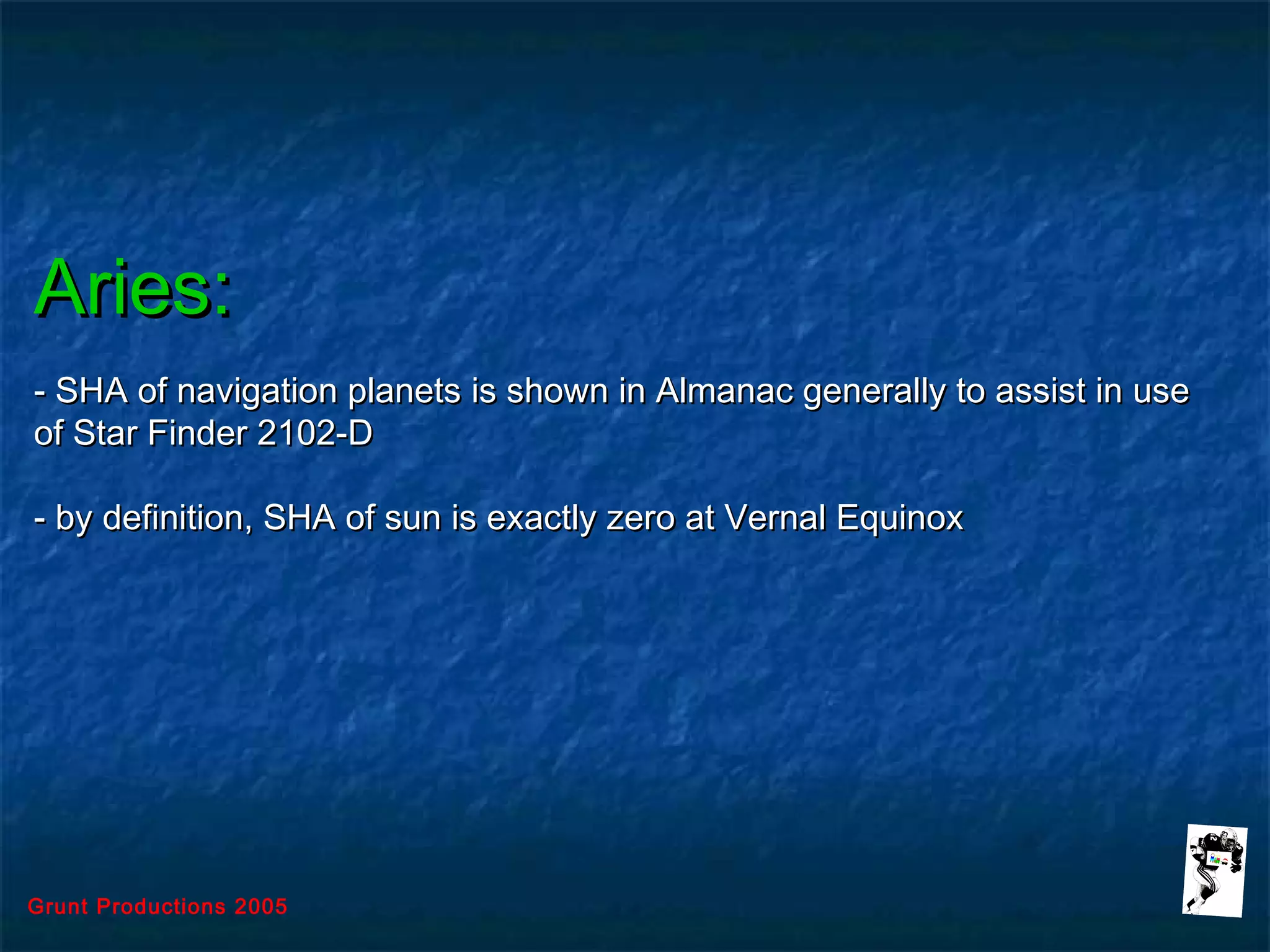 Grunt Productions 2005
Aries:Aries:
- SHA of navigation planets is shown in Almanac generally to assist in use- SHA of navigation planets is shown in Almanac generally to assist in use
of Star Finder 2102-Dof Star Finder 2102-D
- by definition, SHA of sun is exactly zero at Vernal Equinox- by definition, SHA of sun is exactly zero at Vernal Equinox
 