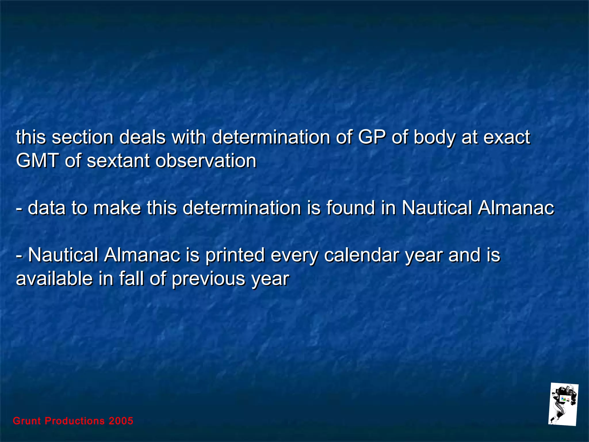 Grunt Productions 2005
this section deals with determination of GP of body at exactthis section deals with determination of GP of body at exact
GMT of sextant observationGMT of sextant observation
- data to make this determination is found in Nautical Almanac- data to make this determination is found in Nautical Almanac
- Nautical Almanac is printed every calendar year and is- Nautical Almanac is printed every calendar year and is
available in fall of previous yearavailable in fall of previous year
 