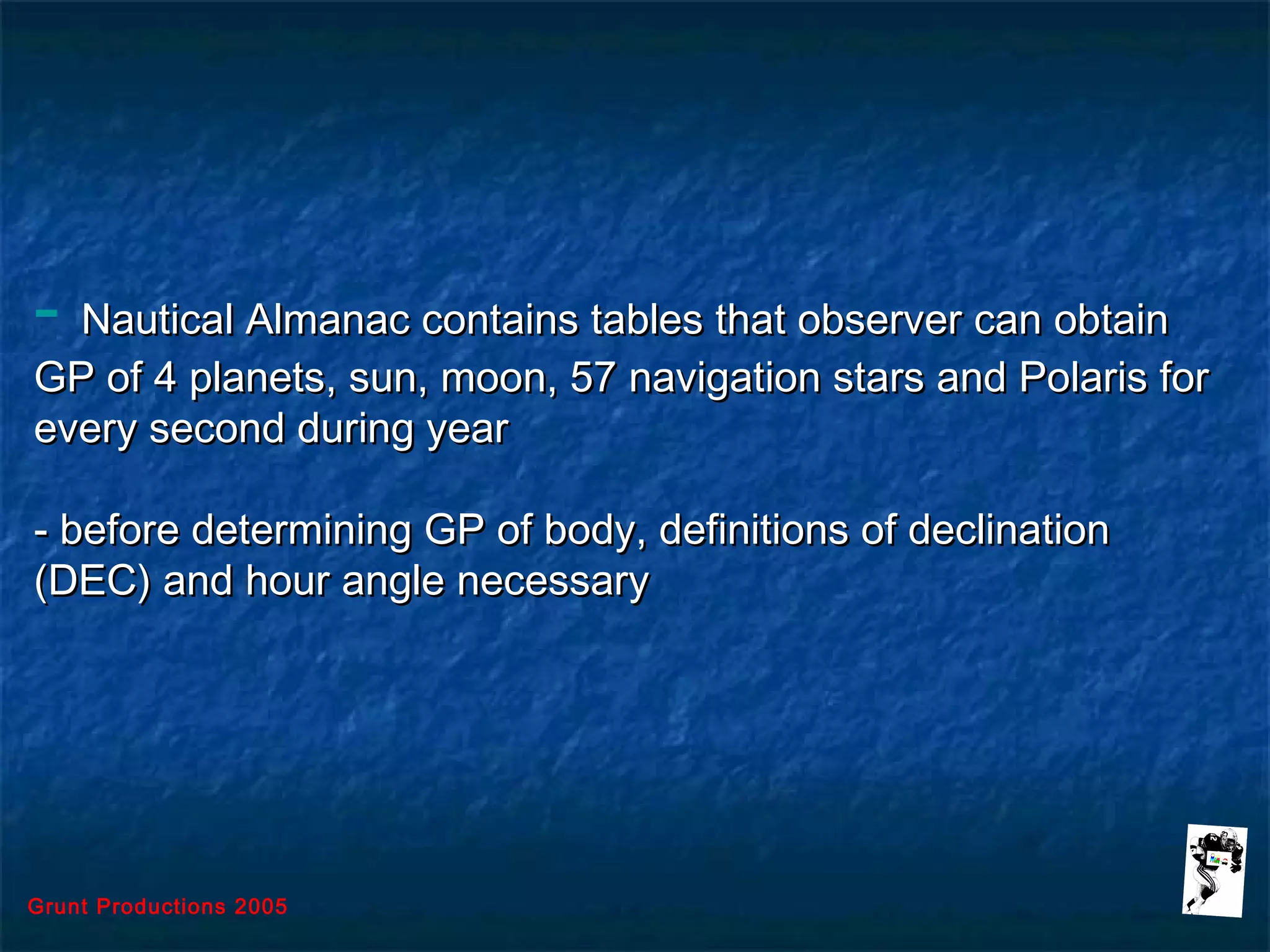 Grunt Productions 2005
- Nautical Almanac contains tables that observer can obtainNautical Almanac contains tables that observer can obtain
GP of 4 planets, sun, moon, 57 navigation stars and Polaris forGP of 4 planets, sun, moon, 57 navigation stars and Polaris for
every second during yearevery second during year
- before determining GP of body, definitions of declination- before determining GP of body, definitions of declination
(DEC) and hour angle necessary(DEC) and hour angle necessary
 
