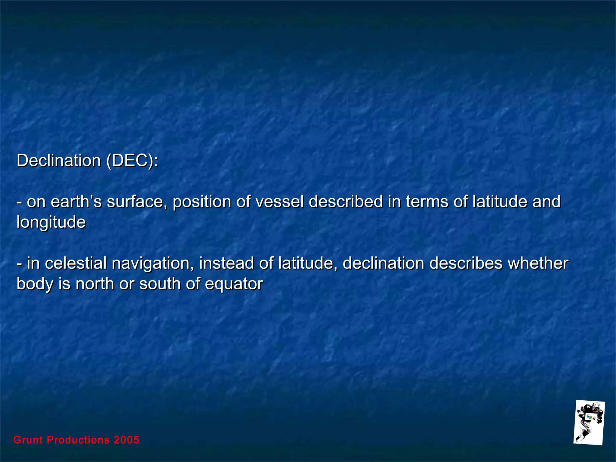 Grunt Productions 2005
Declination (DEC):Declination (DEC):
- on earth’s surface, position of vessel described in terms of latitude and- on earth’s surface, position of vessel described in terms of latitude and
longitudelongitude
- in celestial navigation, instead of latitude, declination describes whether- in celestial navigation, instead of latitude, declination describes whether
body is north or south of equatorbody is north or south of equator
 