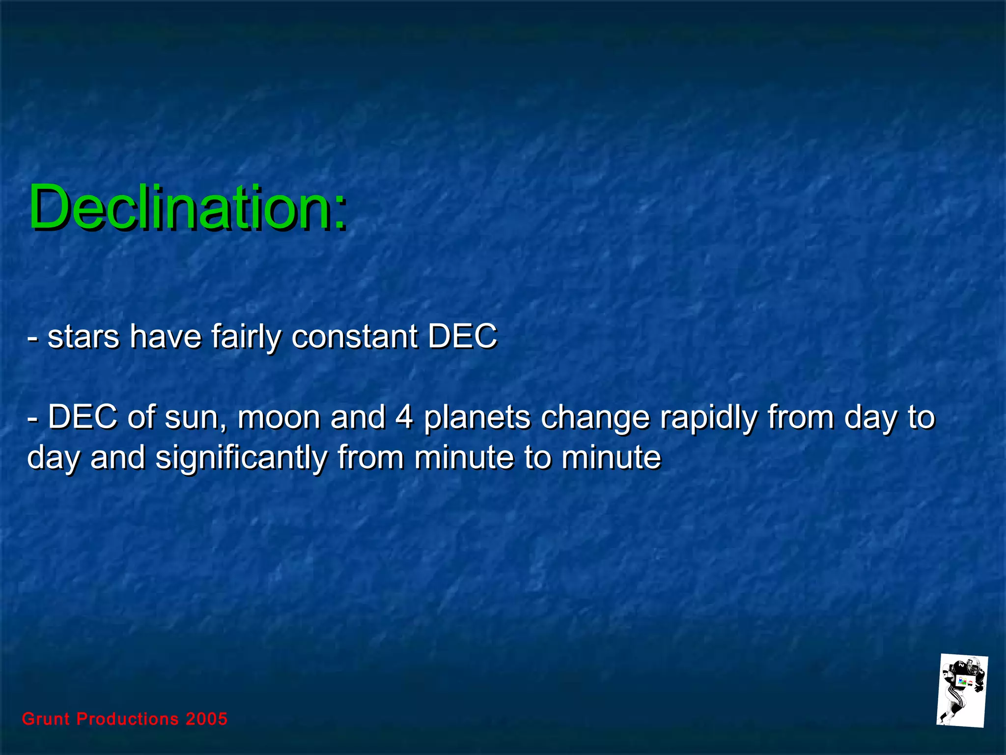 Grunt Productions 2005
Declination:Declination:
- stars have fairly constant DEC- stars have fairly constant DEC
- DEC of sun, moon and 4 planets change rapidly from day to- DEC of sun, moon and 4 planets change rapidly from day to
day and significantly from minute to minuteday and significantly from minute to minute
 