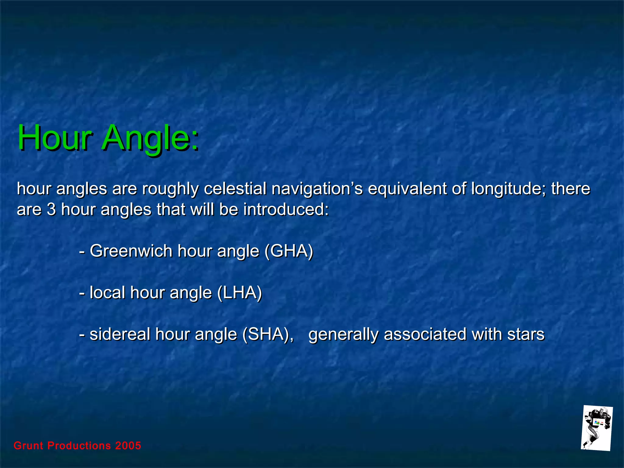 Grunt Productions 2005
Hour Angle:Hour Angle:
hour angles are roughly celestial navigation’s equivalent of longitude; therehour angles are roughly celestial navigation’s equivalent of longitude; there
are 3 hour angles that will be introduced:are 3 hour angles that will be introduced:
- Greenwich hour angle (GHA)- Greenwich hour angle (GHA)
- local hour angle (LHA)- local hour angle (LHA)
- sidereal hour angle (SHA), generally associated with stars- sidereal hour angle (SHA), generally associated with stars
 
