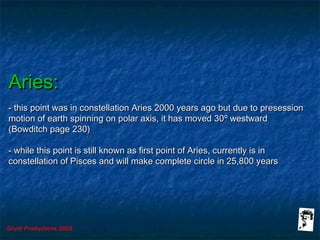 Grunt Productions 2005
Aries:Aries:
- this point was in constellation Aries 2000 years ago but due to presession- this point was in constellation Aries 2000 years ago but due to presession
motion of earth spinning on polar axis, it has moved 30motion of earth spinning on polar axis, it has moved 30º westwardº westward
(Bowditch page 230)(Bowditch page 230)
- while this point is still known as first point of Aries, currently is in- while this point is still known as first point of Aries, currently is in
constellation of Pisces and will make complete circle in 25,800 yearsconstellation of Pisces and will make complete circle in 25,800 years
 