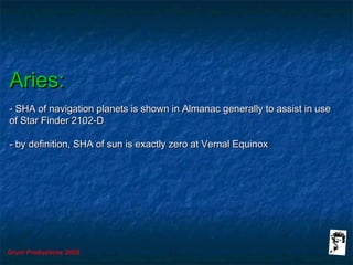 Grunt Productions 2005
Aries:Aries:
- SHA of navigation planets is shown in Almanac generally to assist in use- SHA of navigation planets is shown in Almanac generally to assist in use
of Star Finder 2102-Dof Star Finder 2102-D
- by definition, SHA of sun is exactly zero at Vernal Equinox- by definition, SHA of sun is exactly zero at Vernal Equinox
 