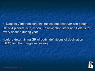 Grunt Productions 2005
- Nautical Almanac contains tables that observer can obtainNautical Almanac contains tables that observer can obtain
GP of 4 planets, sun, moon, 57 navigation stars and Polaris forGP of 4 planets, sun, moon, 57 navigation stars and Polaris for
every second during yearevery second during year
- before determining GP of body, definitions of declination- before determining GP of body, definitions of declination
(DEC) and hour angle necessary(DEC) and hour angle necessary
 