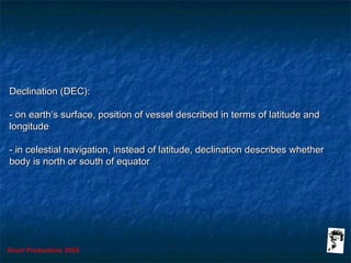 Grunt Productions 2005
Declination (DEC):Declination (DEC):
- on earth’s surface, position of vessel described in terms of latitude and- on earth’s surface, position of vessel described in terms of latitude and
longitudelongitude
- in celestial navigation, instead of latitude, declination describes whether- in celestial navigation, instead of latitude, declination describes whether
body is north or south of equatorbody is north or south of equator
 
