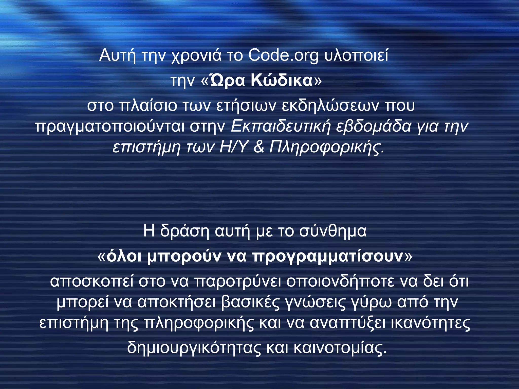 Αυτή την χρονιά το Code.org υλοποιεί 
την «Ώρα Κώδικα» 
στο πλαίσιο των ετήσιων εκδηλώσεων που 
πραγματοποιούνται στην Εκπαιδευτική εβδομάδα για την 
επιστήμη των Η/Υ & Πληροφορικής. 
H δράση αυτή με το σύνθημα 
«όλοι μπορούν να προγραμματίσουν» 
αποσκοπεί στο να παροτρύνει οποιονδήποτε να δει ότι 
μπορεί να αποκτήσει βασικές γνώσεις γύρω από την 
επιστήμη της πληροφορικής και να αναπτύξει ικανότητες 
δημιουργικότητας και καινοτομίας. 
 