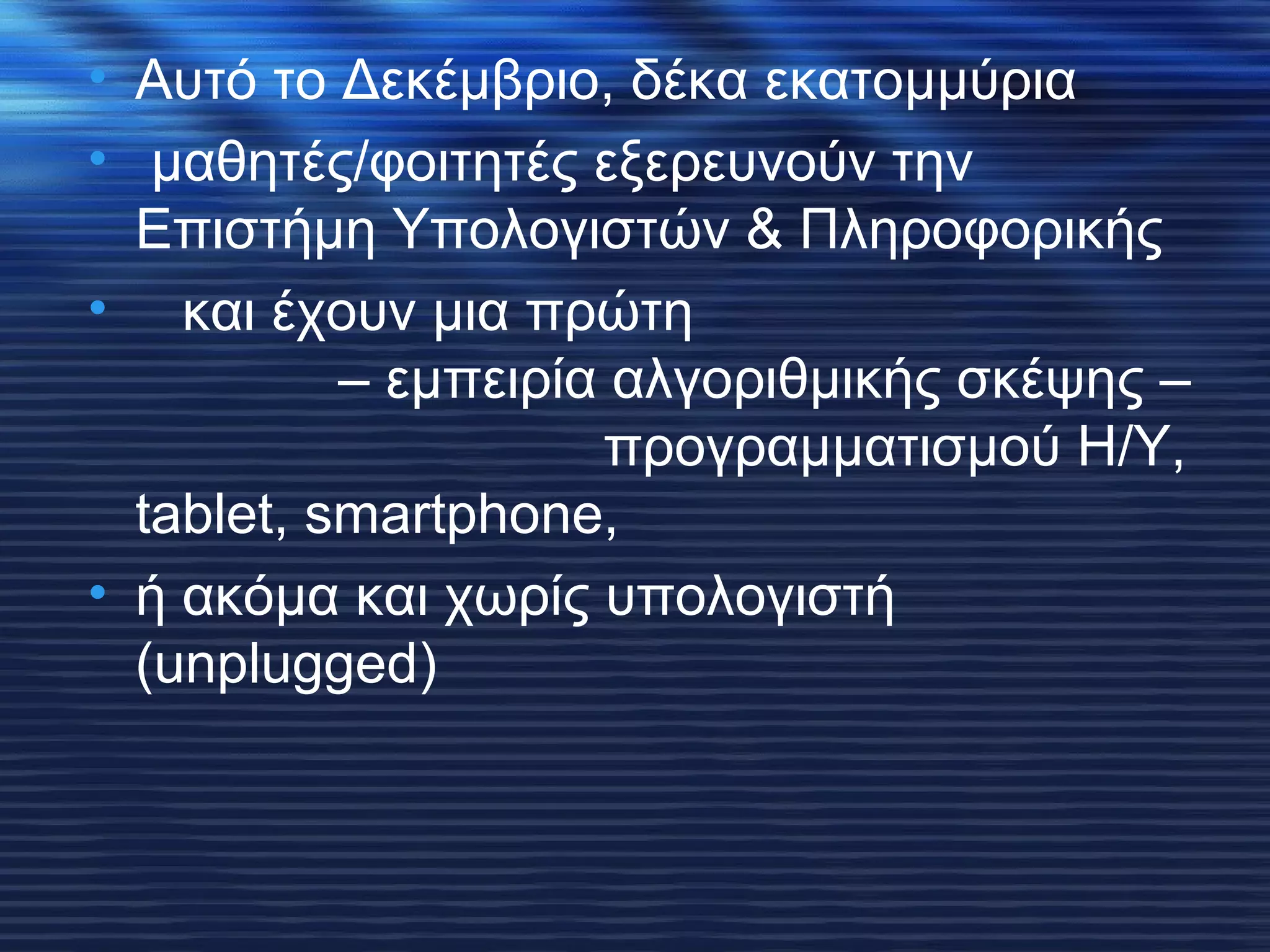 • Αυτό το Δεκέμβριο, δέκα εκατομμύρια 
• μαθητές/φοιτητές εξερευνούν την 
Επιστήμη Υπολογιστών & Πληροφορικής 
• και έχουν μια πρώτη 
– εμπειρία αλγοριθμικής σκέψης – 
προγραμματισμού Η/Υ, 
tablet, smartphone, 
• ή ακόμα και χωρίς υπολογιστή 
(unplugged) 
