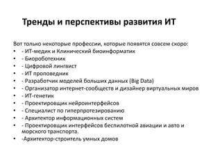 Тренды и перспективы развития ИТ
Вот только некоторые профессии, которые появятся совсем скоро:
• - ИТ-медик и Клинический биоинформатик
• - Биороботехник
• - Цифровой лингвист
• - ИТ проповедник
• - Разработчик моделей больших данных (Big Data)
• - Организатор интернет-сообществ и дизайнер виртуальных миров
• - ИТ-генетик
• - Проектировщик нейроинтерфейсов
• - Специалист по гиперпротезированию
• - Архитектор информационных систем
• - Проектировщик интерфейсов беспилотной авиации и авто и
морского транспорта.
• -Архитектор-строитель умных домов
 