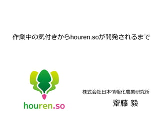 作業中の気付きからhouren.soが開発されるまで
株式会社日本情報化農業研究所
齋藤 毅
 