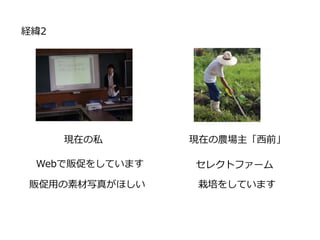 経緯2
現在の私
Webで販促をしています
販促用の素材写真がほしい
現在の農場主「西前」
セレクトファーム
栽培をしています
 
