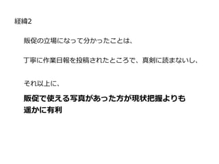 経緯2
販促の立場になって分かったことは、
丁寧に作業日報を投稿されたところで、真剣に読まないし、
それ以上に、
販促で使える写真があった方が現状把握よりも
遥かに有利
 