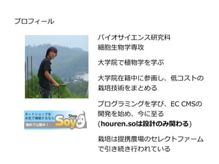 プロフィール
バイオサイエンス研究科
細胞生物学専攻
大学院で植物学を学ぶ
大学院在籍中に参画し、低コストの
栽培技術をまとめる
プログラミングを学び、EC CMSの
開発を始め、今に至る
(houren.soは設計のみ関わる)
栽培は提携農場のセレクトファーム
で引き続き行われている
 