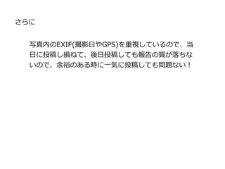さらに
写真内のEXIF(撮影日やGPS)を重視しているので、当
日に投稿し損ねて、後日投稿しても報告の質が落ちな
いので、余裕のある時に一気に投稿しても問題ない！
 