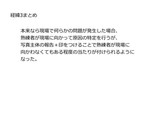 本来なら現場で何らかの問題が発生した場合、
熟練者が現場に向かって原因の特定を行うが、
写真主体の報告＋印をつけることで熟練者が現場に
向かわなくてもある程度の当たりが付けられるように
なった。
経緯3まとめ
 