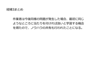 作業者は今後同様の問題が発生した場合、最初に同じ
ようなところに当たりを付ければ良いと学習する機会
を得たので、ノウハウの共有も行われたことになる。
経緯3まとめ
 