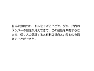 報告の投稿のハードルを下げることで、グループ内の
メンバーの個性が見えてきて、この個性を共有するこ
とで、個々人の意識すると有利な視点というものを鍛
えることができた。
 