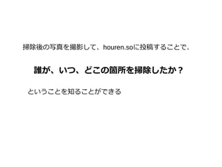 掃除後の写真を撮影して、houren.soに投稿することで、
誰が、いつ、どこの箇所を掃除したか？
ということを知ることができる
 