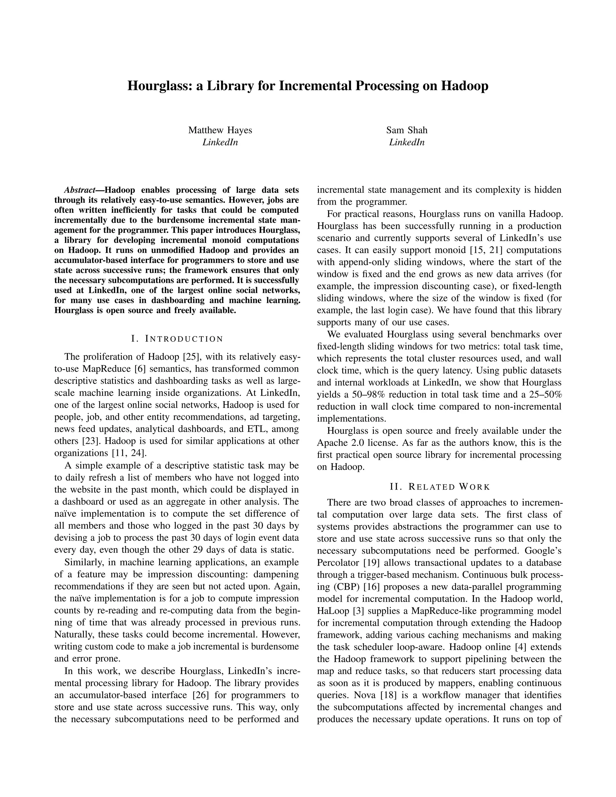 Hourglass: a Library for Incremental Processing on Hadoop
Matthew Hayes
LinkedIn
Sam Shah
LinkedIn
Abstract—Hadoop enables processing of large data sets
through its relatively easy-to-use semantics. However, jobs are
often written inefﬁciently for tasks that could be computed
incrementally due to the burdensome incremental state man-
agement for the programmer. This paper introduces Hourglass,
a library for developing incremental monoid computations
on Hadoop. It runs on unmodiﬁed Hadoop and provides an
accumulator-based interface for programmers to store and use
state across successive runs; the framework ensures that only
the necessary subcomputations are performed. It is successfully
used at LinkedIn, one of the largest online social networks,
for many use cases in dashboarding and machine learning.
Hourglass is open source and freely available.
I. IN T RO D U C T I O N
The proliferation of Hadoop [25], with its relatively easy-
to-use MapReduce [6] semantics, has transformed common
descriptive statistics and dashboarding tasks as well as large-
scale machine learning inside organizations. At LinkedIn,
one of the largest online social networks, Hadoop is used for
people, job, and other entity recommendations, ad targeting,
news feed updates, analytical dashboards, and ETL, among
others [23]. Hadoop is used for similar applications at other
organizations [11, 24].
A simple example of a descriptive statistic task may be
to daily refresh a list of members who have not logged into
the website in the past month, which could be displayed in
a dashboard or used as an aggregate in other analysis. The
na¨ıve implementation is to compute the set difference of
all members and those who logged in the past 30 days by
devising a job to process the past 30 days of login event data
every day, even though the other 29 days of data is static.
Similarly, in machine learning applications, an example
of a feature may be impression discounting: dampening
recommendations if they are seen but not acted upon. Again,
the na¨ıve implementation is for a job to compute impression
counts by re-reading and re-computing data from the begin-
ning of time that was already processed in previous runs.
Naturally, these tasks could become incremental. However,
writing custom code to make a job incremental is burdensome
and error prone.
In this work, we describe Hourglass, LinkedIn’s incre-
mental processing library for Hadoop. The library provides
an accumulator-based interface [26] for programmers to
store and use state across successive runs. This way, only
the necessary subcomputations need to be performed and
incremental state management and its complexity is hidden
from the programmer.
For practical reasons, Hourglass runs on vanilla Hadoop.
Hourglass has been successfully running in a production
scenario and currently supports several of LinkedIn’s use
cases. It can easily support monoid [15, 21] computations
with append-only sliding windows, where the start of the
window is ﬁxed and the end grows as new data arrives (for
example, the impression discounting case), or ﬁxed-length
sliding windows, where the size of the window is ﬁxed (for
example, the last login case). We have found that this library
supports many of our use cases.
We evaluated Hourglass using several benchmarks over
ﬁxed-length sliding windows for two metrics: total task time,
which represents the total cluster resources used, and wall
clock time, which is the query latency. Using public datasets
and internal workloads at LinkedIn, we show that Hourglass
yields a 50–98% reduction in total task time and a 25–50%
reduction in wall clock time compared to non-incremental
implementations.
Hourglass is open source and freely available under the
Apache 2.0 license. As far as the authors know, this is the
ﬁrst practical open source library for incremental processing
on Hadoop.
II. RE L AT E D WO R K
There are two broad classes of approaches to incremen-
tal computation over large data sets. The ﬁrst class of
systems provides abstractions the programmer can use to
store and use state across successive runs so that only the
necessary subcomputations need be performed. Google’s
Percolator [19] allows transactional updates to a database
through a trigger-based mechanism. Continuous bulk process-
ing (CBP) [16] proposes a new data-parallel programming
model for incremental computation. In the Hadoop world,
HaLoop [3] supplies a MapReduce-like programming model
for incremental computation through extending the Hadoop
framework, adding various caching mechanisms and making
the task scheduler loop-aware. Hadoop online [4] extends
the Hadoop framework to support pipelining between the
map and reduce tasks, so that reducers start processing data
as soon as it is produced by mappers, enabling continuous
queries. Nova [18] is a workﬂow manager that identiﬁes
the subcomputations affected by incremental changes and
produces the necessary update operations. It runs on top of
 