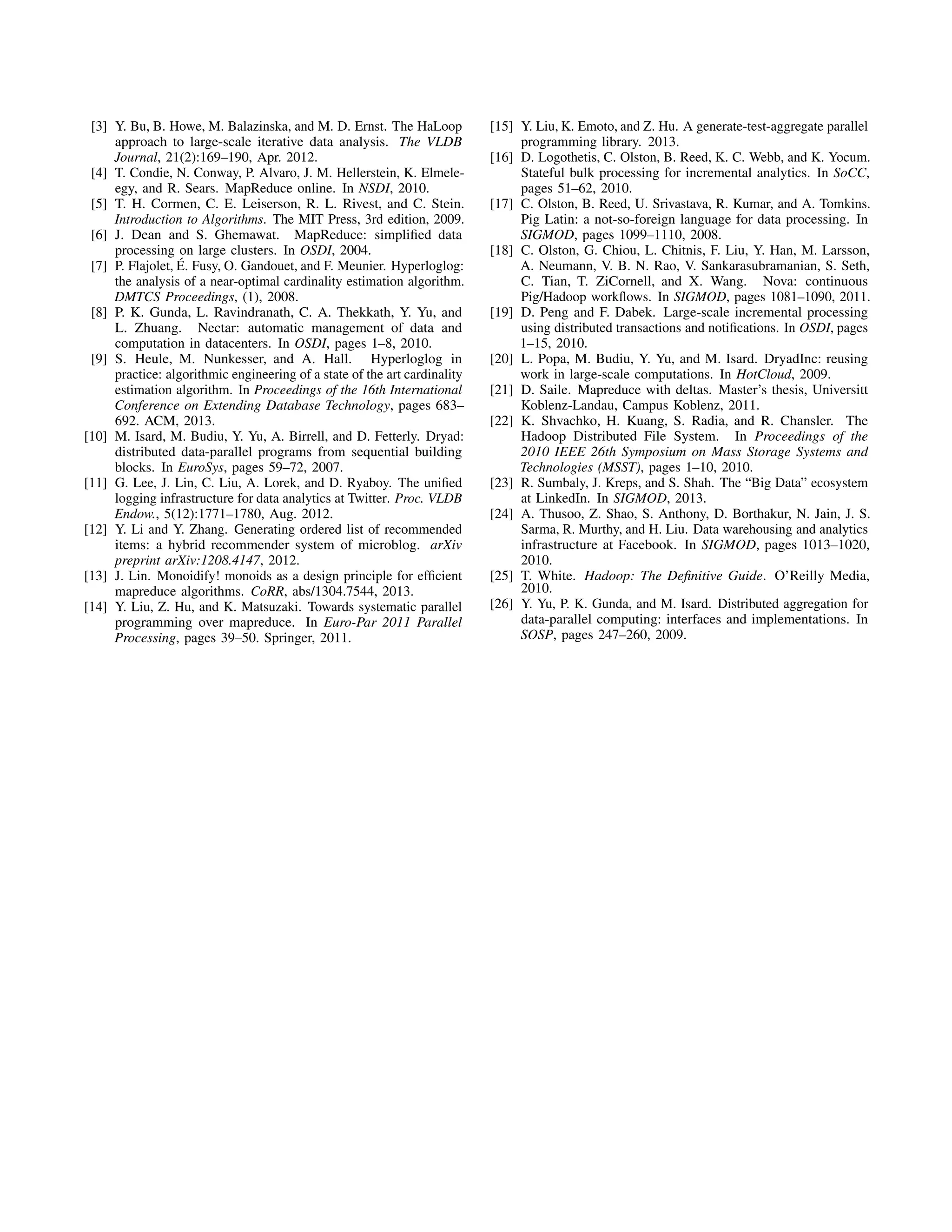 [3] Y. Bu, B. Howe, M. Balazinska, and M. D. Ernst. The HaLoop
approach to large-scale iterative data analysis. The VLDB
Journal, 21(2):169–190, Apr. 2012.
[4] T. Condie, N. Conway, P. Alvaro, J. M. Hellerstein, K. Elmele-
egy, and R. Sears. MapReduce online. In NSDI, 2010.
[5] T. H. Cormen, C. E. Leiserson, R. L. Rivest, and C. Stein.
Introduction to Algorithms. The MIT Press, 3rd edition, 2009.
[6] J. Dean and S. Ghemawat. MapReduce: simpliﬁed data
processing on large clusters. In OSDI, 2004.
[7] P. Flajolet, ´E. Fusy, O. Gandouet, and F. Meunier. Hyperloglog:
the analysis of a near-optimal cardinality estimation algorithm.
DMTCS Proceedings, (1), 2008.
[8] P. K. Gunda, L. Ravindranath, C. A. Thekkath, Y. Yu, and
L. Zhuang. Nectar: automatic management of data and
computation in datacenters. In OSDI, pages 1–8, 2010.
[9] S. Heule, M. Nunkesser, and A. Hall. Hyperloglog in
practice: algorithmic engineering of a state of the art cardinality
estimation algorithm. In Proceedings of the 16th International
Conference on Extending Database Technology, pages 683–
692. ACM, 2013.
[10] M. Isard, M. Budiu, Y. Yu, A. Birrell, and D. Fetterly. Dryad:
distributed data-parallel programs from sequential building
blocks. In EuroSys, pages 59–72, 2007.
[11] G. Lee, J. Lin, C. Liu, A. Lorek, and D. Ryaboy. The uniﬁed
logging infrastructure for data analytics at Twitter. Proc. VLDB
Endow., 5(12):1771–1780, Aug. 2012.
[12] Y. Li and Y. Zhang. Generating ordered list of recommended
items: a hybrid recommender system of microblog. arXiv
preprint arXiv:1208.4147, 2012.
[13] J. Lin. Monoidify! monoids as a design principle for efﬁcient
mapreduce algorithms. CoRR, abs/1304.7544, 2013.
[14] Y. Liu, Z. Hu, and K. Matsuzaki. Towards systematic parallel
programming over mapreduce. In Euro-Par 2011 Parallel
Processing, pages 39–50. Springer, 2011.
[15] Y. Liu, K. Emoto, and Z. Hu. A generate-test-aggregate parallel
programming library. 2013.
[16] D. Logothetis, C. Olston, B. Reed, K. C. Webb, and K. Yocum.
Stateful bulk processing for incremental analytics. In SoCC,
pages 51–62, 2010.
[17] C. Olston, B. Reed, U. Srivastava, R. Kumar, and A. Tomkins.
Pig Latin: a not-so-foreign language for data processing. In
SIGMOD, pages 1099–1110, 2008.
[18] C. Olston, G. Chiou, L. Chitnis, F. Liu, Y. Han, M. Larsson,
A. Neumann, V. B. N. Rao, V. Sankarasubramanian, S. Seth,
C. Tian, T. ZiCornell, and X. Wang. Nova: continuous
Pig/Hadoop workﬂows. In SIGMOD, pages 1081–1090, 2011.
[19] D. Peng and F. Dabek. Large-scale incremental processing
using distributed transactions and notiﬁcations. In OSDI, pages
1–15, 2010.
[20] L. Popa, M. Budiu, Y. Yu, and M. Isard. DryadInc: reusing
work in large-scale computations. In HotCloud, 2009.
[21] D. Saile. Mapreduce with deltas. Master’s thesis, Universitt
Koblenz-Landau, Campus Koblenz, 2011.
[22] K. Shvachko, H. Kuang, S. Radia, and R. Chansler. The
Hadoop Distributed File System. In Proceedings of the
2010 IEEE 26th Symposium on Mass Storage Systems and
Technologies (MSST), pages 1–10, 2010.
[23] R. Sumbaly, J. Kreps, and S. Shah. The “Big Data” ecosystem
at LinkedIn. In SIGMOD, 2013.
[24] A. Thusoo, Z. Shao, S. Anthony, D. Borthakur, N. Jain, J. S.
Sarma, R. Murthy, and H. Liu. Data warehousing and analytics
infrastructure at Facebook. In SIGMOD, pages 1013–1020,
2010.
[25] T. White. Hadoop: The Deﬁnitive Guide. O’Reilly Media,
2010.
[26] Y. Yu, P. K. Gunda, and M. Isard. Distributed aggregation for
data-parallel computing: interfaces and implementations. In
SOSP, pages 247–260, 2009.
 