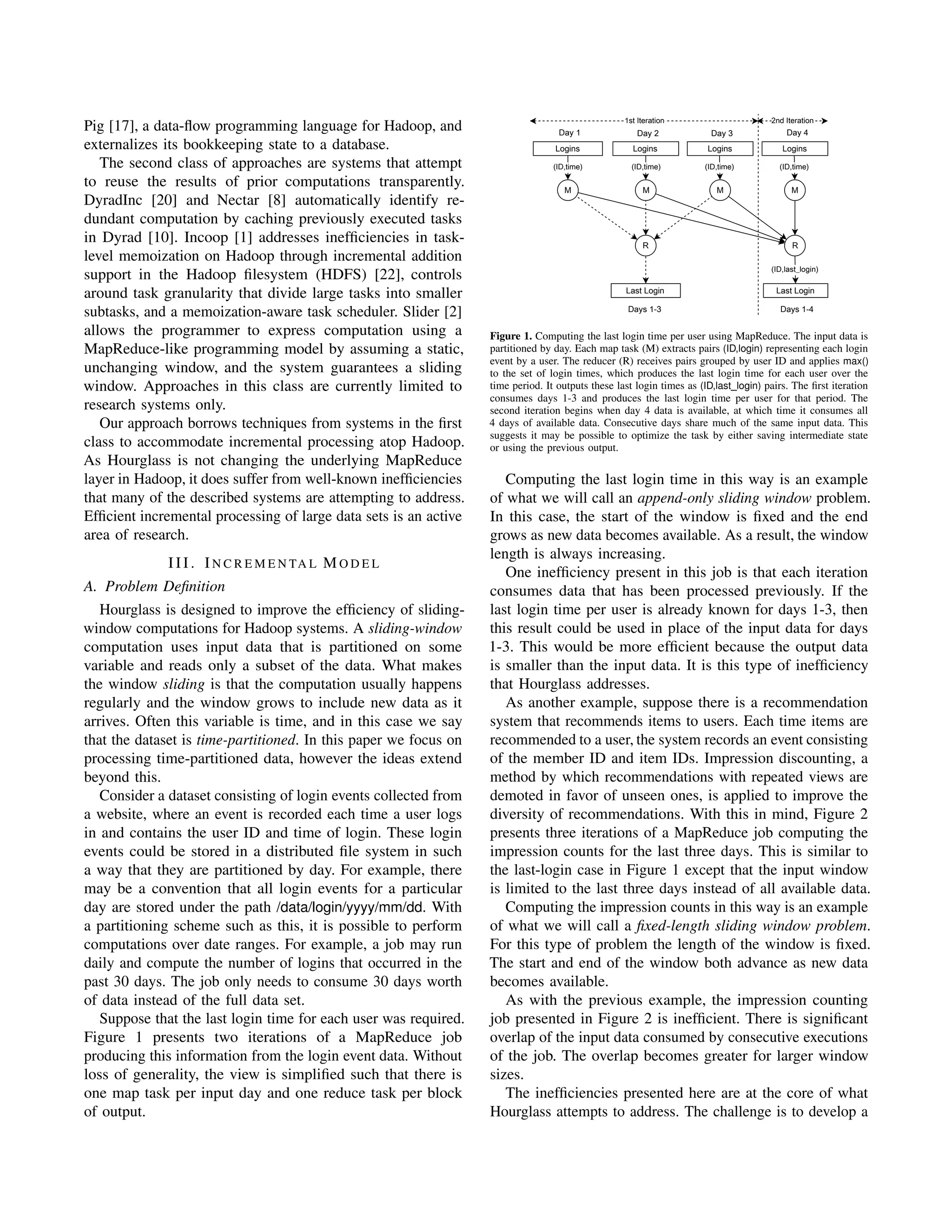 Pig [17], a data-ﬂow programming language for Hadoop, and
externalizes its bookkeeping state to a database.
The second class of approaches are systems that attempt
to reuse the results of prior computations transparently.
DyradInc [20] and Nectar [8] automatically identify re-
dundant computation by caching previously executed tasks
in Dyrad [10]. Incoop [1] addresses inefﬁciencies in task-
level memoization on Hadoop through incremental addition
support in the Hadoop ﬁlesystem (HDFS) [22], controls
around task granularity that divide large tasks into smaller
subtasks, and a memoization-aware task scheduler. Slider [2]
allows the programmer to express computation using a
MapReduce-like programming model by assuming a static,
unchanging window, and the system guarantees a sliding
window. Approaches in this class are currently limited to
research systems only.
Our approach borrows techniques from systems in the ﬁrst
class to accommodate incremental processing atop Hadoop.
As Hourglass is not changing the underlying MapReduce
layer in Hadoop, it does suffer from well-known inefﬁciencies
that many of the described systems are attempting to address.
Efﬁcient incremental processing of large data sets is an active
area of research.
III. IN C R E M E N TA L MO D E L
A. Problem Deﬁnition
Hourglass is designed to improve the efﬁciency of sliding-
window computations for Hadoop systems. A sliding-window
computation uses input data that is partitioned on some
variable and reads only a subset of the data. What makes
the window sliding is that the computation usually happens
regularly and the window grows to include new data as it
arrives. Often this variable is time, and in this case we say
that the dataset is time-partitioned. In this paper we focus on
processing time-partitioned data, however the ideas extend
beyond this.
Consider a dataset consisting of login events collected from
a website, where an event is recorded each time a user logs
in and contains the user ID and time of login. These login
events could be stored in a distributed ﬁle system in such
a way that they are partitioned by day. For example, there
may be a convention that all login events for a particular
day are stored under the path /data/login/yyyy/mm/dd. With
a partitioning scheme such as this, it is possible to perform
computations over date ranges. For example, a job may run
daily and compute the number of logins that occurred in the
past 30 days. The job only needs to consume 30 days worth
of data instead of the full data set.
Suppose that the last login time for each user was required.
Figure 1 presents two iterations of a MapReduce job
producing this information from the login event data. Without
loss of generality, the view is simpliﬁed such that there is
one map task per input day and one reduce task per block
of output.
Logins Logins Logins
M M M
(ID,time) (ID,time) (ID,time)
Last Login Last Login
Logins
R
M
(ID,time)
(ID,last_login)
R
Days 1-3 Days 1-4
Day 1 Day 2 Day 3 Day 4
1st Iteration 2nd Iteration
Figure 1. Computing the last login time per user using MapReduce. The input data is
partitioned by day. Each map task (M) extracts pairs (ID,login) representing each login
event by a user. The reducer (R) receives pairs grouped by user ID and applies max()
to the set of login times, which produces the last login time for each user over the
time period. It outputs these last login times as (ID,last login) pairs. The ﬁrst iteration
consumes days 1-3 and produces the last login time per user for that period. The
second iteration begins when day 4 data is available, at which time it consumes all
4 days of available data. Consecutive days share much of the same input data. This
suggests it may be possible to optimize the task by either saving intermediate state
or using the previous output.
Computing the last login time in this way is an example
of what we will call an append-only sliding window problem.
In this case, the start of the window is ﬁxed and the end
grows as new data becomes available. As a result, the window
length is always increasing.
One inefﬁciency present in this job is that each iteration
consumes data that has been processed previously. If the
last login time per user is already known for days 1-3, then
this result could be used in place of the input data for days
1-3. This would be more efﬁcient because the output data
is smaller than the input data. It is this type of inefﬁciency
that Hourglass addresses.
As another example, suppose there is a recommendation
system that recommends items to users. Each time items are
recommended to a user, the system records an event consisting
of the member ID and item IDs. Impression discounting, a
method by which recommendations with repeated views are
demoted in favor of unseen ones, is applied to improve the
diversity of recommendations. With this in mind, Figure 2
presents three iterations of a MapReduce job computing the
impression counts for the last three days. This is similar to
the last-login case in Figure 1 except that the input window
is limited to the last three days instead of all available data.
Computing the impression counts in this way is an example
of what we will call a ﬁxed-length sliding window problem.
For this type of problem the length of the window is ﬁxed.
The start and end of the window both advance as new data
becomes available.
As with the previous example, the impression counting
job presented in Figure 2 is inefﬁcient. There is signiﬁcant
overlap of the input data consumed by consecutive executions
of the job. The overlap becomes greater for larger window
sizes.
The inefﬁciencies presented here are at the core of what
Hourglass attempts to address. The challenge is to develop a
 