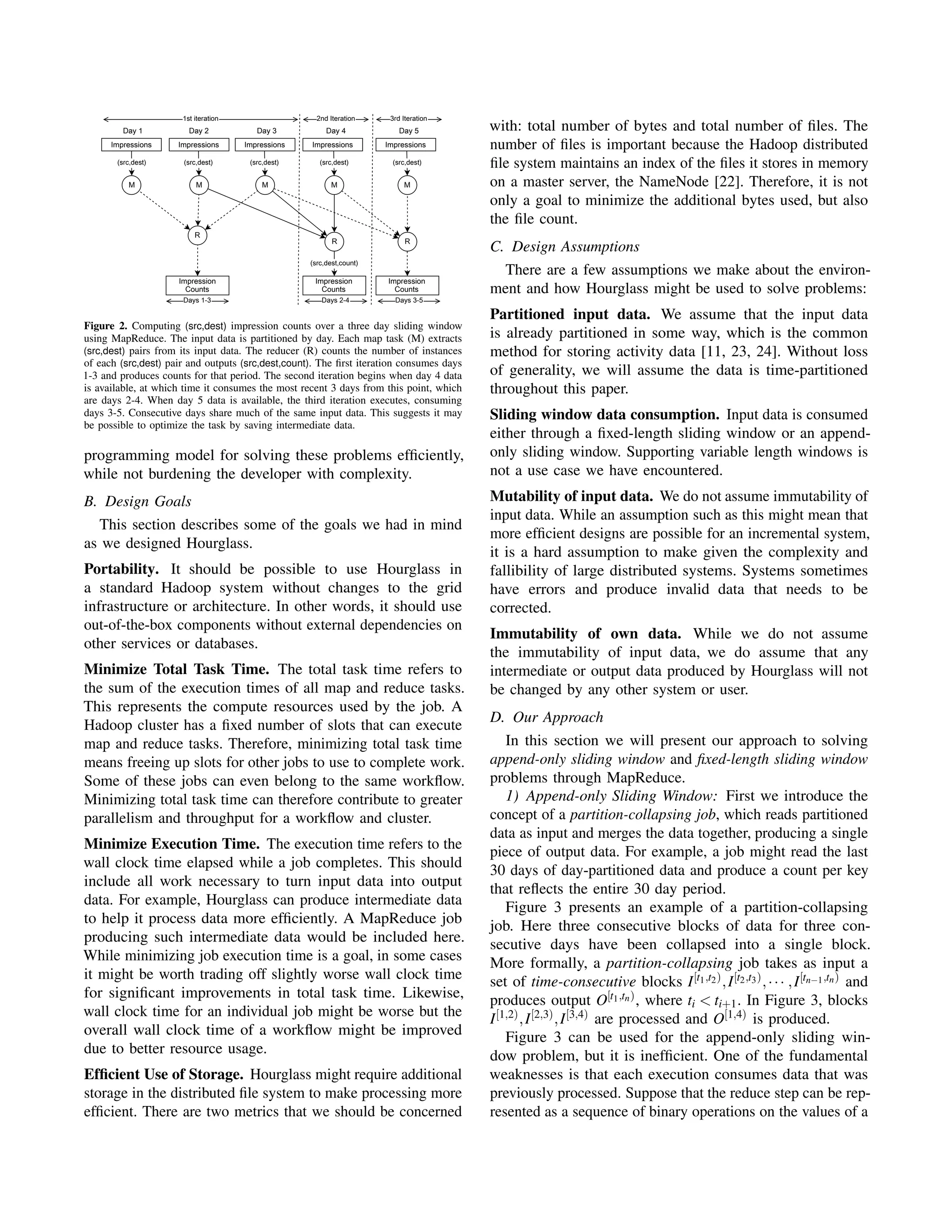 Impressions Impressions
M M
(src,dest) (src,dest)
Impression
Counts
Impressions
R
M
(src,dest)
Days 1-3
Impressions
M
(src,dest)
Impression
Counts
R
(src,dest,count)
Days 2-4
1st iteration 2nd Iteration
Day 1 Day 2 Day 3 Day 4
Impressions
M
(src,dest)
Impression
Counts
R
Days 3-5
3rd Iteration
Day 5
Figure 2. Computing (src,dest) impression counts over a three day sliding window
using MapReduce. The input data is partitioned by day. Each map task (M) extracts
(src,dest) pairs from its input data. The reducer (R) counts the number of instances
of each (src,dest) pair and outputs (src,dest,count). The ﬁrst iteration consumes days
1-3 and produces counts for that period. The second iteration begins when day 4 data
is available, at which time it consumes the most recent 3 days from this point, which
are days 2-4. When day 5 data is available, the third iteration executes, consuming
days 3-5. Consecutive days share much of the same input data. This suggests it may
be possible to optimize the task by saving intermediate data.
programming model for solving these problems efﬁciently,
while not burdening the developer with complexity.
B. Design Goals
This section describes some of the goals we had in mind
as we designed Hourglass.
Portability. It should be possible to use Hourglass in
a standard Hadoop system without changes to the grid
infrastructure or architecture. In other words, it should use
out-of-the-box components without external dependencies on
other services or databases.
Minimize Total Task Time. The total task time refers to
the sum of the execution times of all map and reduce tasks.
This represents the compute resources used by the job. A
Hadoop cluster has a ﬁxed number of slots that can execute
map and reduce tasks. Therefore, minimizing total task time
means freeing up slots for other jobs to use to complete work.
Some of these jobs can even belong to the same workﬂow.
Minimizing total task time can therefore contribute to greater
parallelism and throughput for a workﬂow and cluster.
Minimize Execution Time. The execution time refers to the
wall clock time elapsed while a job completes. This should
include all work necessary to turn input data into output
data. For example, Hourglass can produce intermediate data
to help it process data more efﬁciently. A MapReduce job
producing such intermediate data would be included here.
While minimizing job execution time is a goal, in some cases
it might be worth trading off slightly worse wall clock time
for signiﬁcant improvements in total task time. Likewise,
wall clock time for an individual job might be worse but the
overall wall clock time of a workﬂow might be improved
due to better resource usage.
Efﬁcient Use of Storage. Hourglass might require additional
storage in the distributed ﬁle system to make processing more
efﬁcient. There are two metrics that we should be concerned
with: total number of bytes and total number of ﬁles. The
number of ﬁles is important because the Hadoop distributed
ﬁle system maintains an index of the ﬁles it stores in memory
on a master server, the NameNode [22]. Therefore, it is not
only a goal to minimize the additional bytes used, but also
the ﬁle count.
C. Design Assumptions
There are a few assumptions we make about the environ-
ment and how Hourglass might be used to solve problems:
Partitioned input data. We assume that the input data
is already partitioned in some way, which is the common
method for storing activity data [11, 23, 24]. Without loss
of generality, we will assume the data is time-partitioned
throughout this paper.
Sliding window data consumption. Input data is consumed
either through a ﬁxed-length sliding window or an append-
only sliding window. Supporting variable length windows is
not a use case we have encountered.
Mutability of input data. We do not assume immutability of
input data. While an assumption such as this might mean that
more efﬁcient designs are possible for an incremental system,
it is a hard assumption to make given the complexity and
fallibility of large distributed systems. Systems sometimes
have errors and produce invalid data that needs to be
corrected.
Immutability of own data. While we do not assume
the immutability of input data, we do assume that any
intermediate or output data produced by Hourglass will not
be changed by any other system or user.
D. Our Approach
In this section we will present our approach to solving
append-only sliding window and ﬁxed-length sliding window
problems through MapReduce.
1) Append-only Sliding Window: First we introduce the
concept of a partition-collapsing job, which reads partitioned
data as input and merges the data together, producing a single
piece of output data. For example, a job might read the last
30 days of day-partitioned data and produce a count per key
that reﬂects the entire 30 day period.
Figure 3 presents an example of a partition-collapsing
job. Here three consecutive blocks of data for three con-
secutive days have been collapsed into a single block.
More formally, a partition-collapsing job takes as input a
set of time-consecutive blocks I[t1,t2),I[t2,t3),··· ,I[tn−1,tn) and
produces output O[t1,tn), where ti < ti+1. In Figure 3, blocks
I[1,2),I[2,3),I[3,4) are processed and O[1,4) is produced.
Figure 3 can be used for the append-only sliding win-
dow problem, but it is inefﬁcient. One of the fundamental
weaknesses is that each execution consumes data that was
previously processed. Suppose that the reduce step can be rep-
resented as a sequence of binary operations on the values of a
 