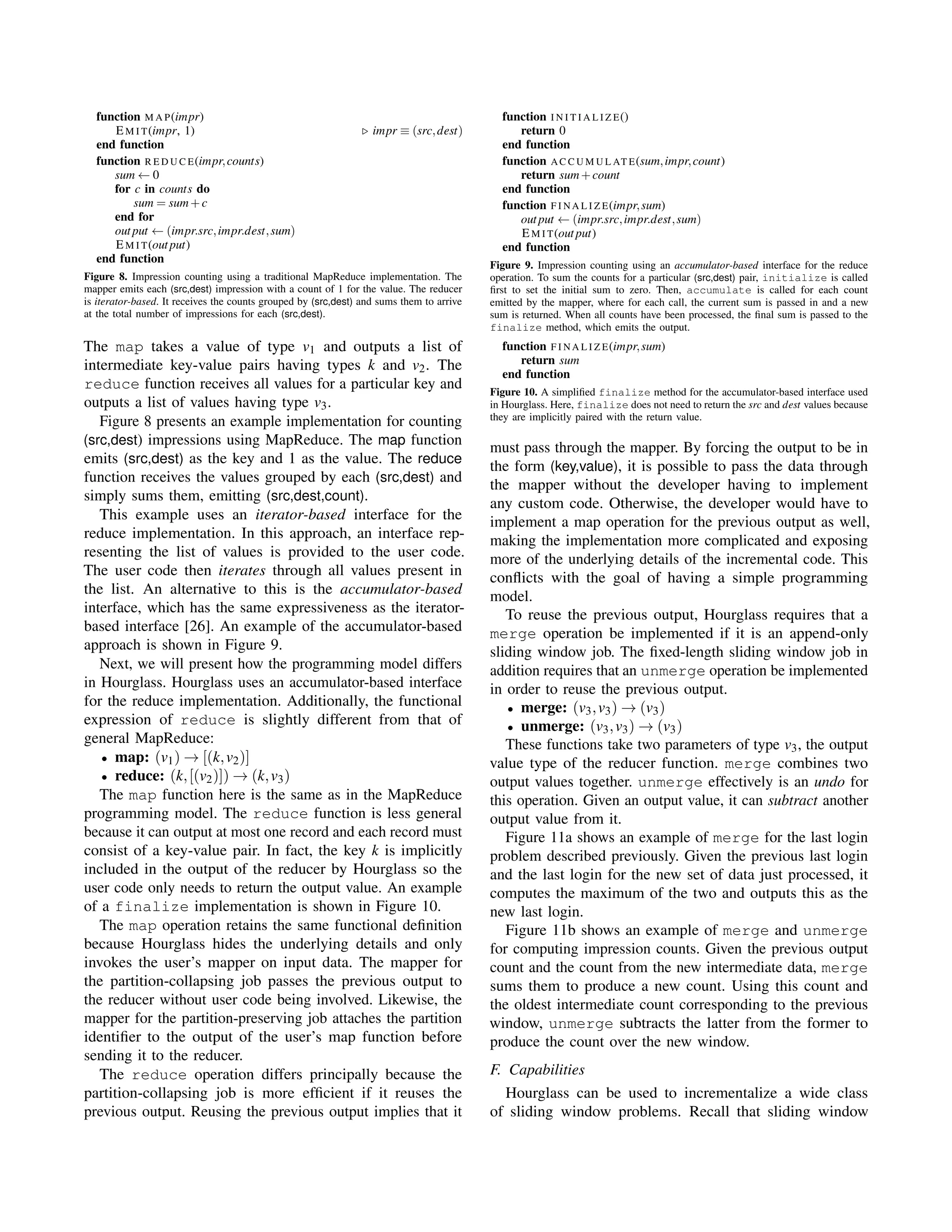 function M A P(impr)
EM I T(impr, 1) impr ≡ (src,dest)
end function
function R E D U C E(impr,counts)
sum ← 0
for c in counts do
sum = sum+c
end for
output ← (impr.src,impr.dest,sum)
EM I T(output)
end function
Figure 8. Impression counting using a traditional MapReduce implementation. The
mapper emits each (src,dest) impression with a count of 1 for the value. The reducer
is iterator-based. It receives the counts grouped by (src,dest) and sums them to arrive
at the total number of impressions for each (src,dest).
The map takes a value of type v1 and outputs a list of
intermediate key-value pairs having types k and v2. The
reduce function receives all values for a particular key and
outputs a list of values having type v3.
Figure 8 presents an example implementation for counting
(src,dest) impressions using MapReduce. The map function
emits (src,dest) as the key and 1 as the value. The reduce
function receives the values grouped by each (src,dest) and
simply sums them, emitting (src,dest,count).
This example uses an iterator-based interface for the
reduce implementation. In this approach, an interface rep-
resenting the list of values is provided to the user code.
The user code then iterates through all values present in
the list. An alternative to this is the accumulator-based
interface, which has the same expressiveness as the iterator-
based interface [26]. An example of the accumulator-based
approach is shown in Figure 9.
Next, we will present how the programming model differs
in Hourglass. Hourglass uses an accumulator-based interface
for the reduce implementation. Additionally, the functional
expression of reduce is slightly different from that of
general MapReduce:
• map: (v1) → [(k,v2)]
• reduce: (k,[(v2)]) → (k,v3)
The map function here is the same as in the MapReduce
programming model. The reduce function is less general
because it can output at most one record and each record must
consist of a key-value pair. In fact, the key k is implicitly
included in the output of the reducer by Hourglass so the
user code only needs to return the output value. An example
of a finalize implementation is shown in Figure 10.
The map operation retains the same functional deﬁnition
because Hourglass hides the underlying details and only
invokes the user’s mapper on input data. The mapper for
the partition-collapsing job passes the previous output to
the reducer without user code being involved. Likewise, the
mapper for the partition-preserving job attaches the partition
identiﬁer to the output of the user’s map function before
sending it to the reducer.
The reduce operation differs principally because the
partition-collapsing job is more efﬁcient if it reuses the
previous output. Reusing the previous output implies that it
function I N I T I A L I Z E()
return 0
end function
function AC C U M U L AT E(sum,impr,count)
return sum+count
end function
function F I N A L I Z E(impr,sum)
output ← (impr.src,impr.dest,sum)
EM I T(output)
end function
Figure 9. Impression counting using an accumulator-based interface for the reduce
operation. To sum the counts for a particular (src,dest) pair, initialize is called
ﬁrst to set the initial sum to zero. Then, accumulate is called for each count
emitted by the mapper, where for each call, the current sum is passed in and a new
sum is returned. When all counts have been processed, the ﬁnal sum is passed to the
finalize method, which emits the output.
function F I N A L I Z E(impr,sum)
return sum
end function
Figure 10. A simpliﬁed finalize method for the accumulator-based interface used
in Hourglass. Here, finalize does not need to return the src and dest values because
they are implicitly paired with the return value.
must pass through the mapper. By forcing the output to be in
the form (key,value), it is possible to pass the data through
the mapper without the developer having to implement
any custom code. Otherwise, the developer would have to
implement a map operation for the previous output as well,
making the implementation more complicated and exposing
more of the underlying details of the incremental code. This
conﬂicts with the goal of having a simple programming
model.
To reuse the previous output, Hourglass requires that a
merge operation be implemented if it is an append-only
sliding window job. The ﬁxed-length sliding window job in
addition requires that an unmerge operation be implemented
in order to reuse the previous output.
• merge: (v3,v3) → (v3)
• unmerge: (v3,v3) → (v3)
These functions take two parameters of type v3, the output
value type of the reducer function. merge combines two
output values together. unmerge effectively is an undo for
this operation. Given an output value, it can subtract another
output value from it.
Figure 11a shows an example of merge for the last login
problem described previously. Given the previous last login
and the last login for the new set of data just processed, it
computes the maximum of the two and outputs this as the
new last login.
Figure 11b shows an example of merge and unmerge
for computing impression counts. Given the previous output
count and the count from the new intermediate data, merge
sums them to produce a new count. Using this count and
the oldest intermediate count corresponding to the previous
window, unmerge subtracts the latter from the former to
produce the count over the new window.
F. Capabilities
Hourglass can be used to incrementalize a wide class
of sliding window problems. Recall that sliding window
 