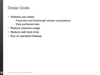 Design Goals
 Address use cases:
– Fixed-start and fixed-length window computations
– Daily partitioned data
 Reduce resource usage
 Reduce wall clock time
 Run on standard Hadoop
©2013 LinkedIn Corporation. All Rights Reserved. 12
 