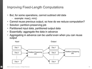 Improving Fixed-Length Computations
 But, for some operations, cannot subtract old data
– example: max(), min()
 Cannot reuse previous output, so how do we reduce computation?
 Solution: partition-preserving job
 Partitioned input data, partitioned output data
 Essentially: aggregate the data in advance
 Aggregating in advance can be useful even when you can reuse
output
©2013 LinkedIn Corporation. All Rights Reserved. 18
 