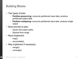 Building Blocks
 Two types of jobs:
– Partition-preserving: consume partitioned input data, produce
partitioned output data
– Partition-collapsing: consume partitioned input data, produce single
output
 Must provide to jobs:
– Inputs and output paths
– Desired time range
 Must implement:
– map()
– accumulate()
 May implement if necessary:
– merge()
– unmerge()
©2013 LinkedIn Corporation. All Rights Reserved. 21
 