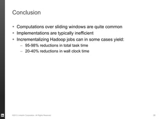 Conclusion
 Computations over sliding windows are quite common
 Implementations are typically inefficient
 Incrementalizing Hadoop jobs can in some cases yield:
– 95-98% reductions in total task time
– 20-40% reductions in wall clock time
©2013 LinkedIn Corporation. All Rights Reserved. 28
 