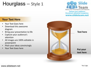 Hourglass – Style 1

Your Text Here
• Your Text Goes here
• Download this awesome
  diagram
• Bring your presentation to life   Text here
• Capture your audience’s
  attention
• All images are 100% editable in
  powerpoint
• Pitch your ideas convincingly
• Your Text Goes here
                                    Put your
                                    text here




www.slideteam.net                       Your Logo
 