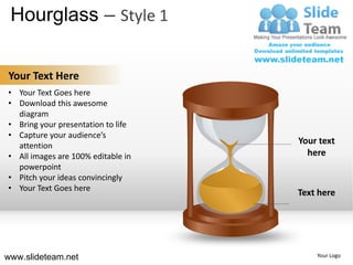Hourglass – Style 1

Your Text Here
• Your Text Goes here
• Download this awesome
  diagram
• Bring your presentation to life
• Capture your audience’s
  attention
                                    Your text
• All images are 100% editable in     here
  powerpoint
• Pitch your ideas convincingly
• Your Text Goes here
                                    Text here




www.slideteam.net                       Your Logo
 