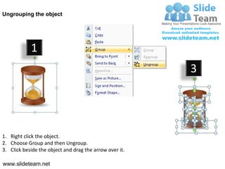 Ungrouping the object




            1
                                                         3




1. Right click the object.
2. Choose Group and then Ungroup.
3. Click beside the object and drag the arrow over it.

www.slideteam.net
 