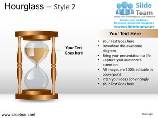 Hourglass – Style 2

                                      Your Text Here
                                • Your Text Goes here
                    Your Text   • Download this awesome
                                  diagram
                    Goes here
                                • Bring your presentation to life
                                • Capture your audience’s
                                  attention
                                • All images are 100% editable in
                                  powerpoint
                                • Pitch your ideas convincingly
                                • Your Text Goes here




www.slideteam.net                                         Your Logo
 