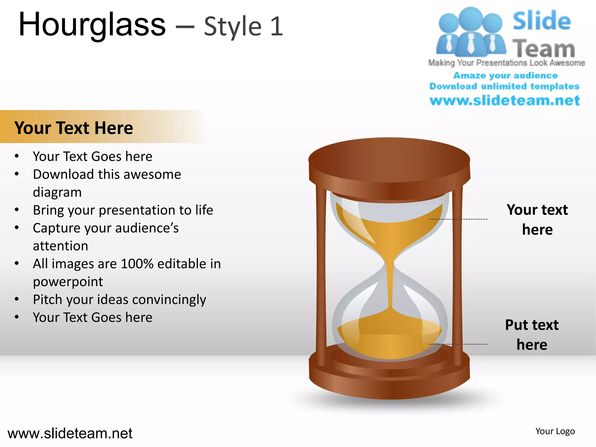 Hourglass – Style 1

Your Text Here
• Your Text Goes here
• Download this awesome
  diagram
• Bring your presentation to life   Your text
• Capture your audience’s             here
  attention
• All images are 100% editable in
  powerpoint
• Pitch your ideas convincingly
• Your Text Goes here
                                    Put text
                                     here




www.slideteam.net                       Your Logo
 
