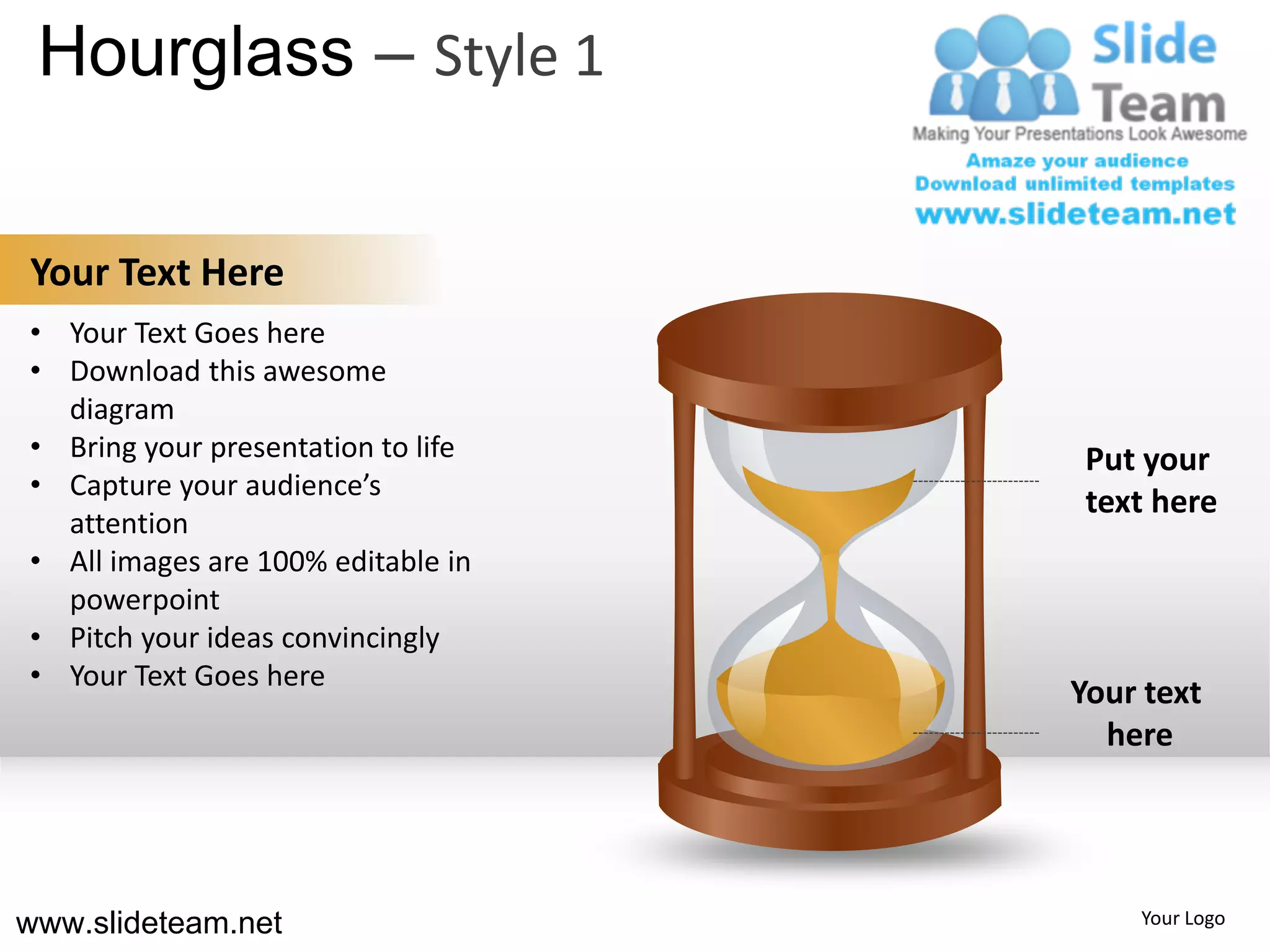 Hourglass – Style 1

Your Text Here
• Your Text Goes here
• Download this awesome
  diagram
• Bring your presentation to life    Put your
• Capture your audience’s
                                     text here
  attention
• All images are 100% editable in
  powerpoint
• Pitch your ideas convincingly
• Your Text Goes here
                                    Your text
                                      here




www.slideteam.net                       Your Logo
 