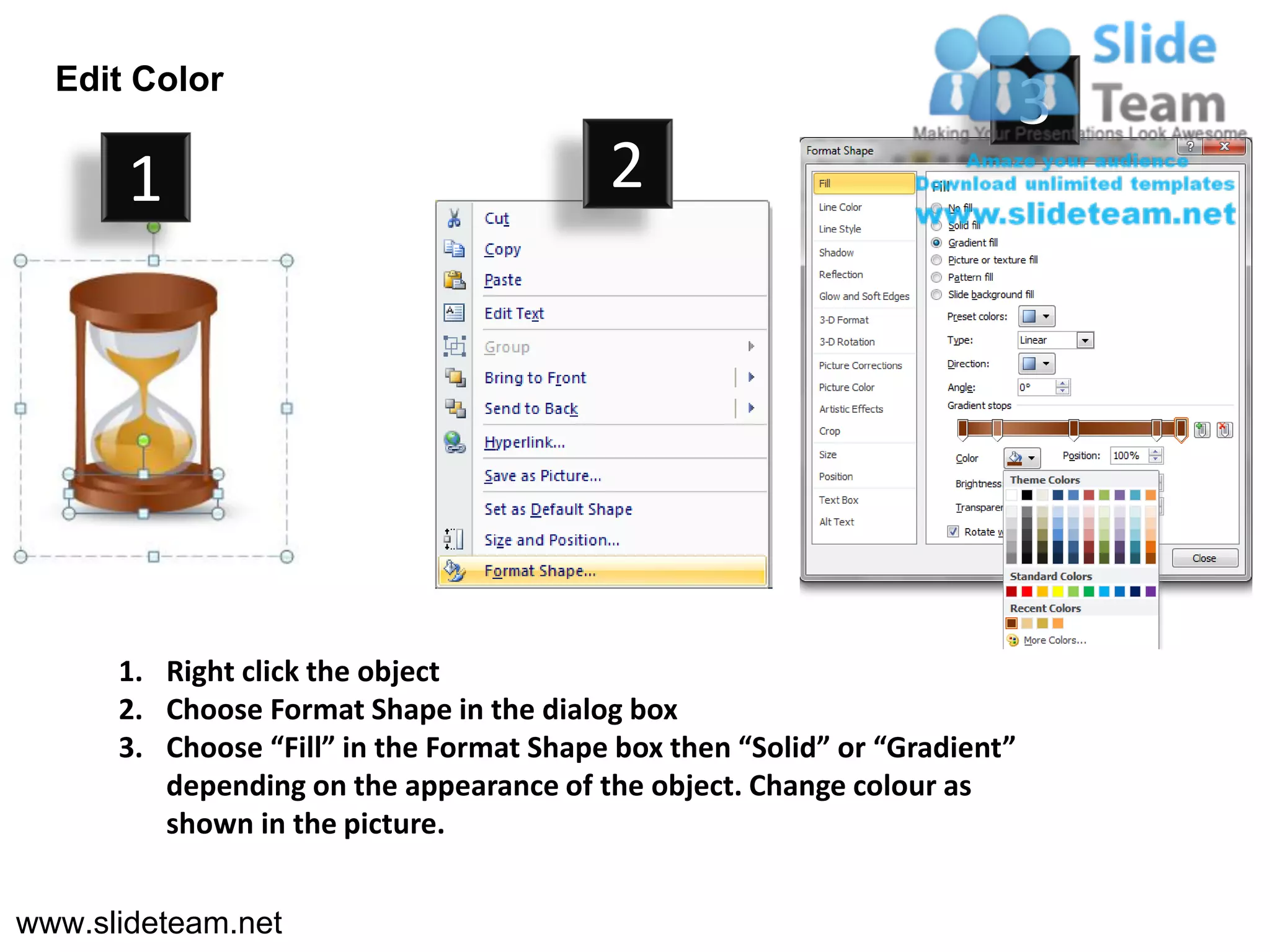 Edit Color
                                                                            3
       1                                  2




      1. Right click the object
      2. Choose Format Shape in the dialog box
      3. Choose “Fill” in the Format Shape box then “Solid” or “Gradient”
         depending on the appearance of the object. Change colour as
         shown in the picture.


www.slideteam.net
 